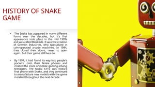 HISTORY OF SNAKE
GAME
• The Snake has appeared in many different
forms over the decades, but it's first
appearance took place in the mid 1970s
and was called Blockade. It was the creation
of Gremlin Industries, who specialized in
coin-operated arcade machines. In 1984,
they closed their doors, never to open
again. But their game still lives on.
• By 1997, it had found its way into people's
pockets, onto their Nokia phones and
created the craze of mobile gaming among
teenagers. The Nokia 6110 was Nokia's
first phone with Snake, and they continued
to manufacture new models with the game
installed throughout the next decade.
4
 