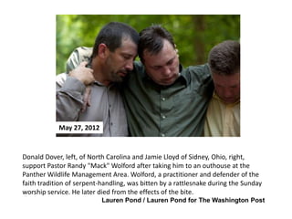 May 27, 2012

Donald Dover, left, of North Carolina and Jamie Lloyd of Sidney, Ohio, right,
support Pastor Randy "Mack" Wolford after taking him to an outhouse at the
Panther Wildlife Management Area. Wolford, a practitioner and defender of the
faith tradition of serpent-handling, was bitten by a rattlesnake during the Sunday
worship service. He later died from the effects of the bite.
Lauren Pond / Lauren Pond for The Washington Post

 