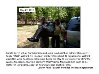 May 27, 2012

Donald Dover, left, of North Carolina and Jamie Lloyd, right, of Sidney, Ohio, carry
Randy "Mack" Wolford, 44, to a sport-utility vehicle about 40 minutes after Wolford
was bitten while handling a rattlesnake during the May 27 worship service at Panther
Wildlife Management Area in southern West Virginia. Mack was then taken to his
mother-in-law's home, about an hour away, near Bluefield, W.Va.
Lauren Pond / Lauren Pond for The Washington Post

 