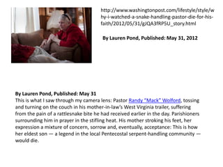 http://www.washingtonpost.com/lifestyle/style/w
hy-i-watched-a-snake-handling-pastor-die-for-hisfaith/2012/05/31/gJQA3fRP5U_story.html
By Lauren Pond, Published: May 31, 2012

By Lauren Pond, Published: May 31
This is what I saw through my camera lens: Pastor Randy “Mack” Wolford, tossing
and turning on the couch in his mother-in-law’s West Virginia trailer, suffering
from the pain of a rattlesnake bite he had received earlier in the day. Parishioners
surrounding him in prayer in the stifling heat. His mother stroking his feet, her
expression a mixture of concern, sorrow and, eventually, acceptance: This is how
her eldest son — a legend in the local Pentecostal serpent-handling community —
would die.

 