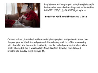 http://www.washingtonpost.com/lifestyle/style/w
hy-i-watched-a-snake-handling-pastor-die-for-hisfaith/2012/05/31/gJQA3fRP5U_story.html
By Lauren Pond, Published: May 31, 2012

Camera in hand, I watched as the man I’d photographed and gotten to know over
the past year writhed, turned pale and slipped away, a victim of his unwavering
faith, but also a testament to it. A family member called paramedics when Mack
finally allowed it, but it was too late. Mack Wolford drew his final, labored
breaths late Sunday night. He was 44.

 