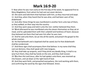 Mark 16:9-20
9 Now when he was risen early on the first day of the week, he appeared first to
Mary Magdalene, from whom he had cast out seven demons.
10 She went and told them that had been with him, as they mourned and wept.
11 And they, when they heard that he was alive, and had been seen of her,
disbelieved.
12 And after these things he was manifested in another form unto two of them,
as they walked, on their way into the country.
13 And they went away and told it unto the rest: neither believed they them.
14 ¶And afterward he was manifested unto the eleven themselves as they sat at
meat; and he upbraided them with their unbelief and hardness of heart, because
they believed not them that had seen him after he was risen.
15 And he said unto them, Go ye into all the world, and preach the gospel to the
whole creation.
16 He that believeth and is baptized shall be saved; but he that disbelieveth
shall be condemned.
17 And these signs shall accompany them that believe: in my name shall they
cast out demons; they shall speak with new tongues;
18 they shall take up serpents, and if they drink any deadly thing, it shall in no
wise hurt them; they shall lay hands on the sick, and they shall recover.
19 ¶So then the Lord Jesus, after he had spoken unto them, was received up
into heaven, and sat down at the right hand of God.
20 And they went forth, and preached everywhere, the Lord working with them,
and confirming the word by the signs that followed. Amen.

 