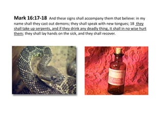 Mark 16:17-18

And these signs shall accompany them that believe: in my
name shall they cast out demons; they shall speak with new tongues; 18 they
shall take up serpents, and if they drink any deadly thing, it shall in no wise hurt
them; they shall lay hands on the sick, and they shall recover.

 