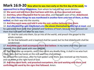 Mark 16:9-20 Now when he was risen early on the first day of the week, he
appeared first to Mary Magdalene, from whom he had cast out seven demons.
10 She went and told them that had been with him, as they mourned and wept.
11 And they, when they heard that he was alive, and had been seen of her, disbelieved.
12 And after these things he was manifested in another form unto two of them, as they
walked, on their way into the country.
13 And they went away and told it unto the rest: neither believed they them.
14 And afterward he was manifested unto the eleven themselves as they sat at meat; and
he upbraided them with their unbelief and hardness of heart, because they believed not
them that had seen him after he was risen.
15 And he said unto them, Go ye into all the world, and preach the gospel to the
whole creation.
16 He that believeth and is baptized shall be saved; but he that disbelieveth shall be
condemned.
17 And these signs shall accompany them that believe: in my name shall they cast out
demons; they shall speak with new tongues;
18 they shall take up serpents, and if they drink any deadly thing, it shall in no wise hurt
them; they shall lay hands on the sick, and they shall recover.
19 So then the Lord Jesus, after he had spoken unto them, was received up into heaven,
and sat down at the right hand of God.
20 And they went forth, and preached everywhere, the Lord working with them, and
confirming the word by the signs that followed. Amen.

 