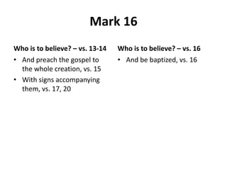 Mark 16
Who is to believe? – vs. 13-14
• And preach the gospel to
the whole creation, vs. 15
• With signs accompanying
them, vs. 17, 20

Who is to believe? – vs. 16
• And be baptized, vs. 16

 