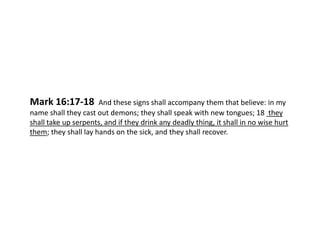 Mark 16:17-18

And these signs shall accompany them that believe: in my
name shall they cast out demons; they shall speak with new tongues; 18 they
shall take up serpents, and if they drink any deadly thing, it shall in no wise hurt
them; they shall lay hands on the sick, and they shall recover.

 