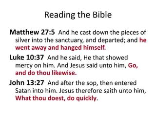 Reading the Bible
Matthew 27:5 And he cast down the pieces of
silver into the sanctuary, and departed; and he
went away and hanged himself.
Luke 10:37 And he said, He that showed
mercy on him. And Jesus said unto him, Go,
and do thou likewise.
John 13:27 And after the sop, then entered
Satan into him. Jesus therefore saith unto him,
What thou doest, do quickly.

 