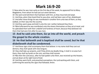 Mark 16:9-20
9 Now when he was risen early on the first day of the week, he appeared first to Mary
Magdalene, from whom he had cast out seven demons.
10 She went and told them that had been with him, as they mourned and wept.
11 And they, when they heard that he was alive, and had been seen of her, disbelieved.
12 And after these things he was manifested in another form unto two of them, as they
walked, on their way into the country.
13 And they went away and told it unto the rest: neither believed they them.
14 ¶And afterward he was manifested unto the eleven themselves as they sat at meat; and
he upbraided them with their unbelief and hardness of heart, because they believed not
them that had seen him after he was risen.

15 And he said unto them, Go ye into all the world, and preach
the gospel to the whole creation.
16 He that believeth and is baptized shall be saved; but he that
disbelieveth shall be condemned.
17 And these signs shall accompany them that believe: in my name shall they cast out
demons; they shall speak with new tongues;
18 they shall take up serpents, and if they drink any deadly thing, it shall in no wise hurt
them; they shall lay hands on the sick, and they shall recover.
19 ¶So then the Lord Jesus, after he had spoken unto them, was received up into heaven,
and sat down at the right hand of God.
20 And they went forth, and preached everywhere, the Lord working with them, and
confirming the word by the signs that followed. Amen.

 