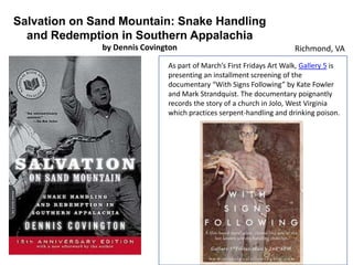 Salvation on Sand Mountain: Snake Handling
and Redemption in Southern Appalachia
by Dennis Covington

Richmond, VA

As part of March’s First Fridays Art Walk, Gallery 5 is
presenting an installment screening of the
documentary “With Signs Following” by Kate Fowler
and Mark Strandquist. The documentary poignantly
records the story of a church in Jolo, West Virginia
which practices serpent-handling and drinking poison.

 
