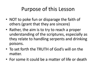 Purpose of this Lesson
• NOT to poke fun or disparage the faith of
others (grant that they are sincere)
• Rather, the aim is to try to reach a proper
understanding of the scriptures, especially as
they relate to handling serpents and drinking
poisons.
• To set forth the TRUTH of God’s will on the
matter.
• For some it could be a matter of life or death

 