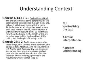 Understanding Context
Genesis 6:13-15

And God said unto Noah,
The end of all flesh is come before me; for the
earth is filled with violence through them; and,
behold, I will destroy them with the earth.
14 Make thee an ark of gopher wood; rooms
shalt thou make in the ark, and shalt pitch it
within and without with pitch. 15 And this is
how thou shalt make it: the length of the ark
three hundred cubits, the breadth of it fifty
cubits, and the height of it thirty cubits.

Genesis 22:1-2

And it came to pass after
these things, that God did prove Abraham, and
said unto him, Abraham. And he said, Here am
I. 2 And he said, Take now thy son, thine only
son, whom thou lovest, even Isaac, and get
thee into the land of Moriah. And offer him
there for a burnt-offering upon one of the
mountains which I will tell thee of.

Not
spiritualizing
the text
A literal
interpretation
A proper
understanding

 