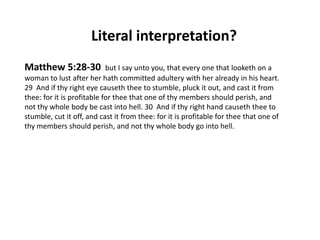 Literal interpretation?
Matthew 5:28-30

but I say unto you, that every one that looketh on a
woman to lust after her hath committed adultery with her already in his heart.
29 And if thy right eye causeth thee to stumble, pluck it out, and cast it from
thee: for it is profitable for thee that one of thy members should perish, and
not thy whole body be cast into hell. 30 And if thy right hand causeth thee to
stumble, cut it off, and cast it from thee: for it is profitable for thee that one of
thy members should perish, and not thy whole body go into hell.

 