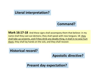 Literal interpretation?

Command?
Mark 16:17-18

And these signs shall accompany them that believe: in my
name shall they cast out demons; they shall speak with new tongues; 18 they
shall take up serpents, and if they drink any deadly thing, it shall in no wise hurt
them; they shall lay hands on the sick, and they shall recover.

Historical record?
Apostolic directive?
Present day expectation?

 