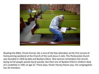 Reading the Bible, Chuck Conner, 64, is one of the few attendees at the first service of
homecoming weekend at the Church of the Lord Jesus in Jolo. The Pentecostal church
was founded in 1956 by Bob and Barbara Elkins. One woman remembers the church
being so full people would stand outside. But then one of Barbara Elkins’s children died
of a snakebite in 1961 at age 23. These days, Pastor Harvey Payne says, the congregation
has 10 members.

 
