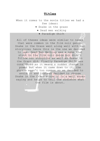 Titles
When it comes to the movie titles we had a
few ideas:
 Snake in the grass
 Dead men walking
 Paradigm Shift
All of theses ideas were similar to names
that were common in the film noir genre.
Snake in the Grass went along well with our
storyline; hence this is the one we decided
to use. Dead Men Walking was a name that
stuck to the film noir genre but didn’t
follow our storyline as well as Snake in
the Grass did. Finally Paradigm Shift was
considered as it means a sudden change in
power but when it came down to it, the
phrase wasn’t too common so we decided to
avoid it and instead decided to choose
Snake in the Grass since it is a well known
saying and helps to tell the audience what
the film is about.
 
