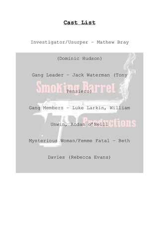Cast List
Investigator/Usurper – Mathew Bray
(Dominic Hudson)
Gang Leader – Jack Waterman (Tony
Pensiero)
Gang Members – Luke Larkin, William
Unwin, Aodan o’Neill
Mysterious Woman/Femme Fatal – Beth
Davies (Rebecca Evans)
 