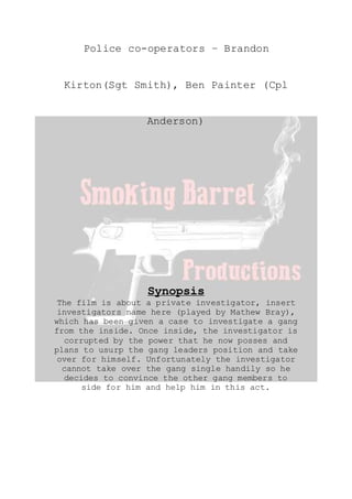 Police co-operators – Brandon
Kirton(Sgt Smith), Ben Painter (Cpl
Anderson)
Synopsis
The film is about a private investigator, insert
investigators name here (played by Mathew Bray),
which has been given a case to investigate a gang
from the inside. Once inside, the investigator is
corrupted by the power that he now posses and
plans to usurp the gang leaders position and take
over for himself. Unfortunately the investigator
cannot take over the gang single handily so he
decides to convince the other gang members to
side for him and help him in this act.
 
