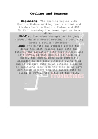 Outline and Reasons
Beginning: The opening begins with
Dominic Hudson walking down a street and
flashes back to Dominic Hudson and SGT
Smith discussing the investigation in a
diner.
Middle: The scene changes to the gang
hideout where a secret meeting is occurring
about a future job/heist.
End: The minute the Dominic leaves the
diner the shot flashes back into the
future. The narration gets more sincere and
it’s revealed that Dominic is holding a
knife, the camera pans over Dominic’s
shoulder to see Tony Pinserio lying dead
and it quickly cuts to an extreme close up
of Dominic’s face from the side as he says
something sincere and the camera cuts to
black to reveal the title of the film.
 
