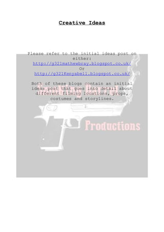 Creative Ideas
Please refer to the initial ideas post on
either:
http://g321mathewbray.blogspot.co.uk/
Or
http://g321Kenyabell.blogspot.co.uk/
Both of these blogs contain an initial
ideas post that goes into detail about
different filming locations, props,
costumes and storylines.
 