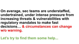 On average, sec teams are understaffed,
undertrained, under intense pressure from
increasing threats & vulnerabilities with
regulatory mandates to make fast
decisions… & circumstances can change
w/o warning.
Let’s try to find them some help...
 