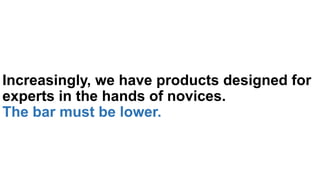 Increasingly, we have products designed for
experts in the hands of novices.
The bar must be lower.
 