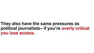 They also have the same pressures as
political journalists– if you’re overly critical
you lose access.
 