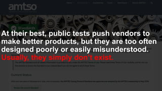 At their best, public tests push vendors to
make better products, but they are too often
designed poorly or easily misunderstood.
Usually, they simply don’t exist.
 