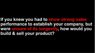 If you knew you had to show strong sales
performance to establish your company, but
were unsure of its longevity, how would you
build & sell your product?
 