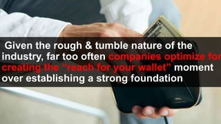 Given the rough & tumble nature of the
industry, far too often companies optimize for
creating the “reach for your wallet” moment
over establishing a strong foundation
 
