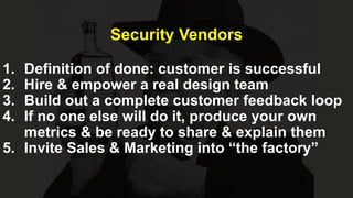 Security Vendors
1. Definition of done: customer is successful
2. Hire & empower a real design team
3. Build out a complete customer feedback loop
4. If no one else will do it, produce your own
metrics & be ready to share & explain them
5. Invite Sales & Marketing into “the factory”
 