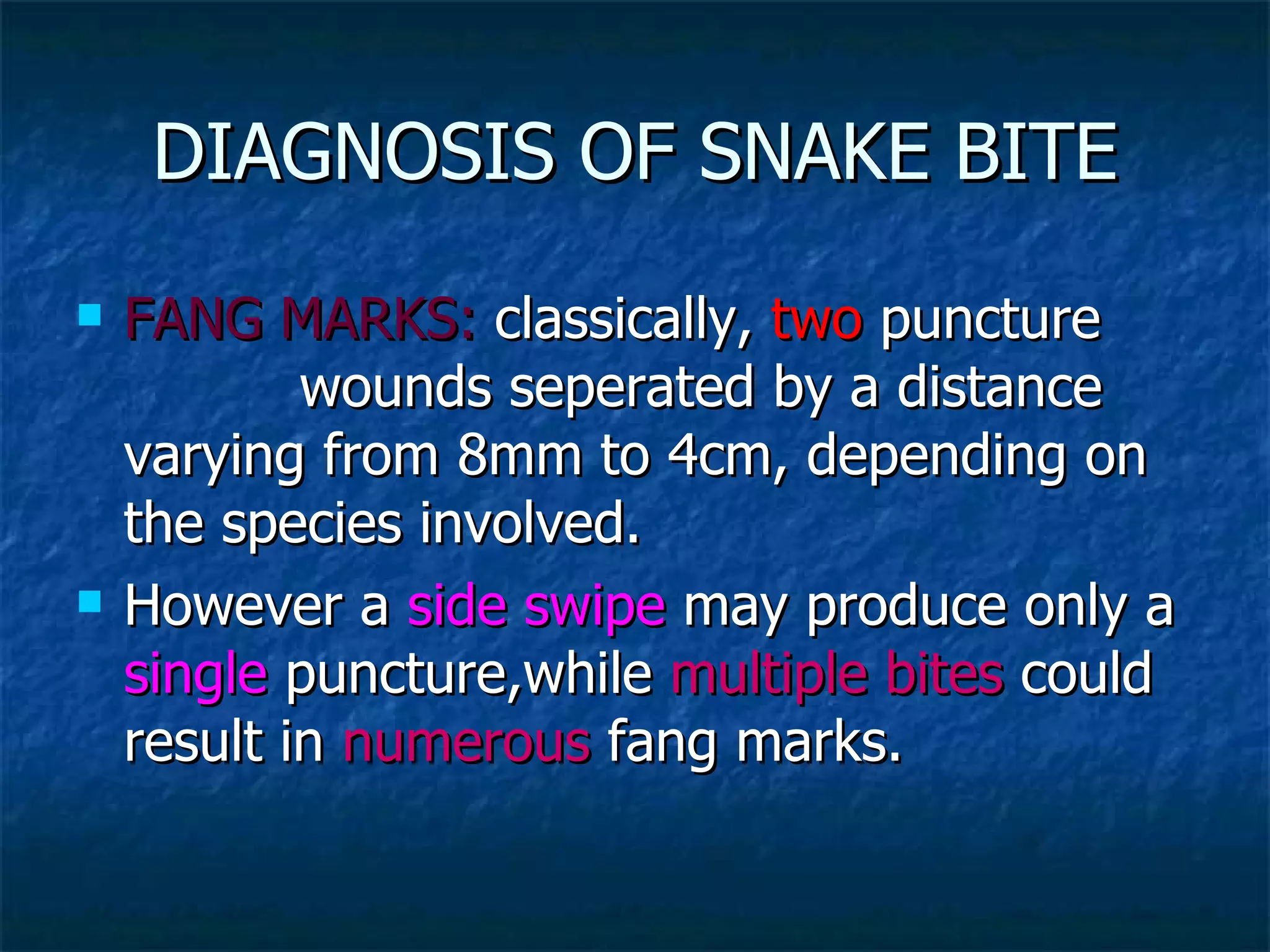 DIAGNOSIS OF SNAKE BITE FANG MARKS:  classically,  two  puncture  wounds seperated by a distance varying from 8mm to 4cm, depending on the species involved. However a  side swipe  may produce only a  single  puncture,while  multiple bites  could result in  numerous  fang marks. 