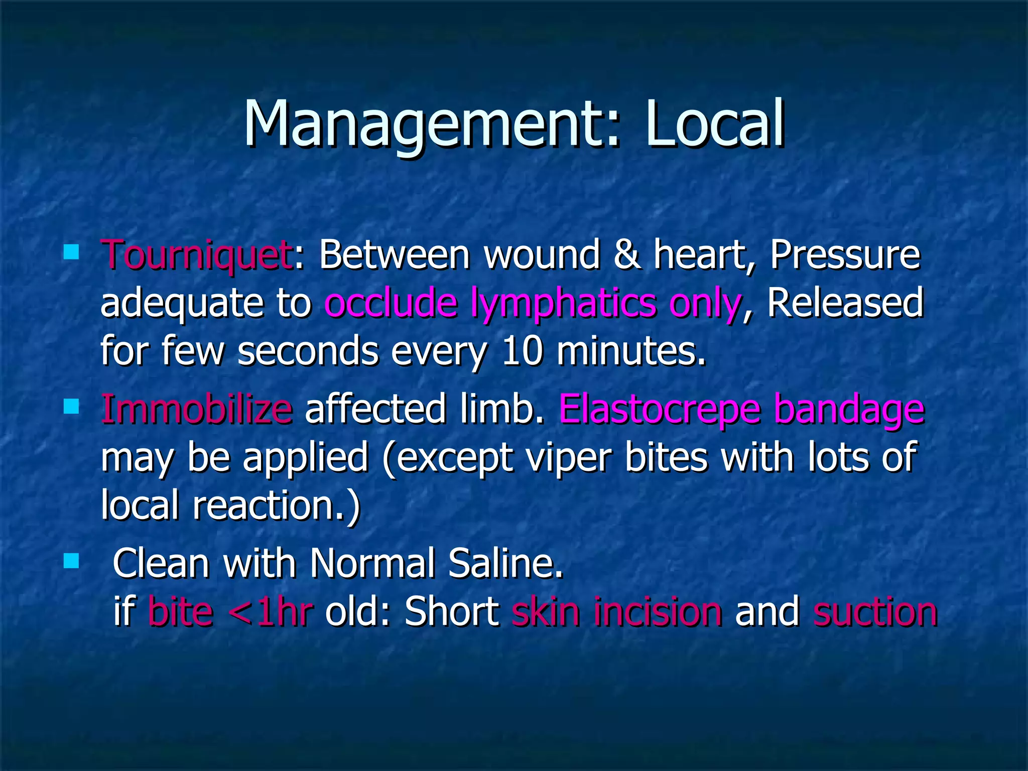 Management: Local Tourniquet : Between wound & heart, Pressure adequate to  occlude lymphatics only , Released for few seconds every 10 minutes.  Immobilize  affected limb.  Elastocrepe bandage  may be applied (except viper bites with lots of local reaction.) Clean with Normal Saline.  if  bite <1hr  old: Short  skin incision  and  suction   