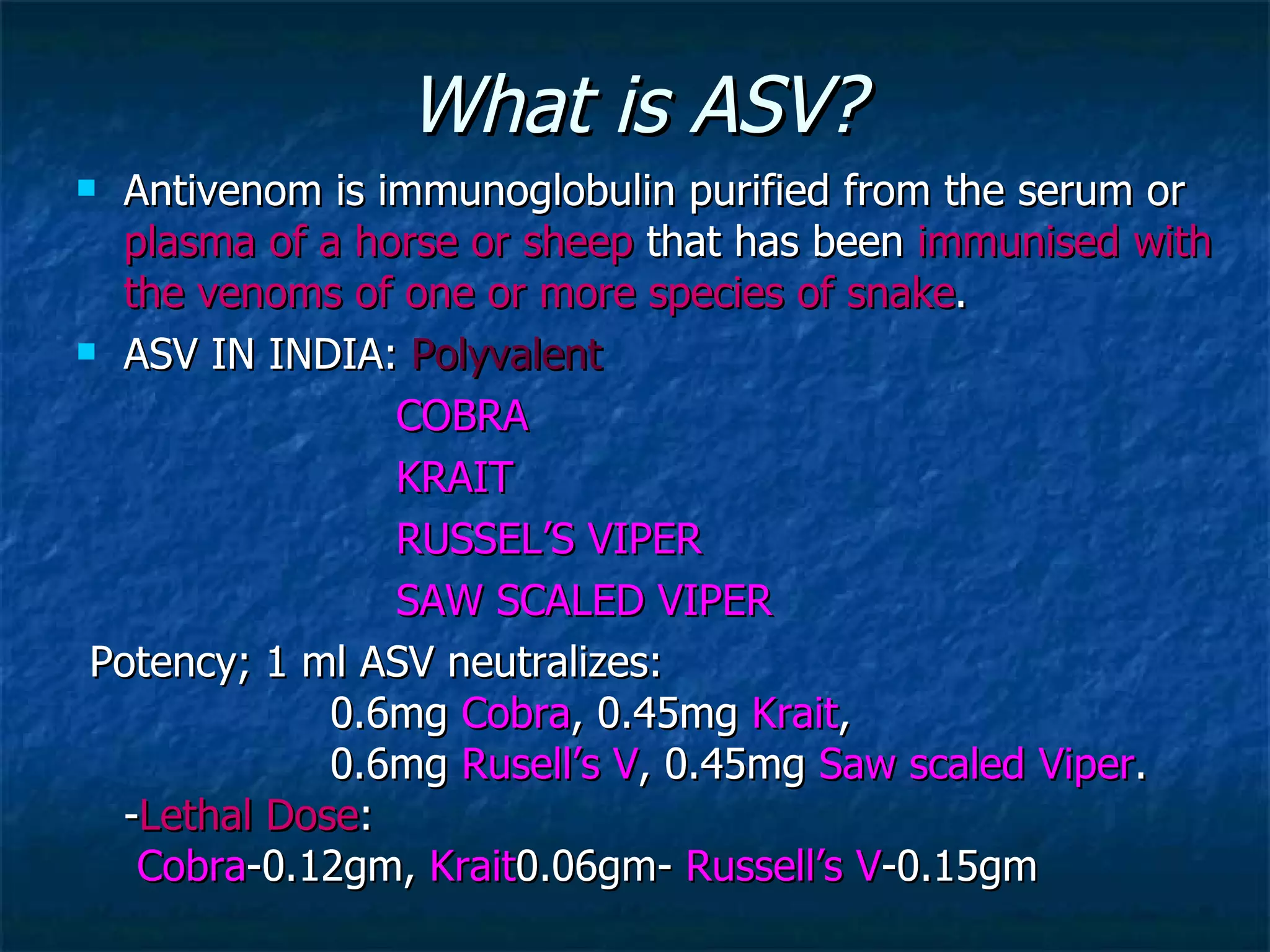 What is ASV? Antivenom is immunoglobulin purified from the serum or  plasma of a horse or sheep  that has been  immunised with the venoms of one or more species of snake .   ASV IN INDIA:  Polyvalent COBRA KRAIT RUSSEL’S VIPER SAW SCALED VIPER Potency;  1 ml ASV neutralizes:  0.6mg  Cobra , 0.45mg  Krait ,  0.6mg  Rusell’s V , 0.45mg  Saw scaled Viper . - Lethal Dose :   Cobra -0.12gm,  Krait 0.06gm-  Russell’s V -0.15gm  