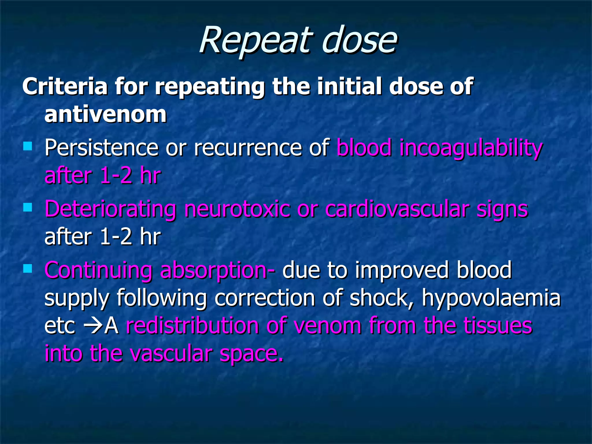 Repeat dose Criteria for repeating the initial dose of antivenom Persistence or recurrence of  blood incoagulability after 1-2 hr Deteriorating neurotoxic or cardiovascular signs  after 1-2 hr Continuing absorption-  due to improved blood supply following correction of shock, hypovolaemia etc   A  redistribution of venom from the tissues into the vascular space. 