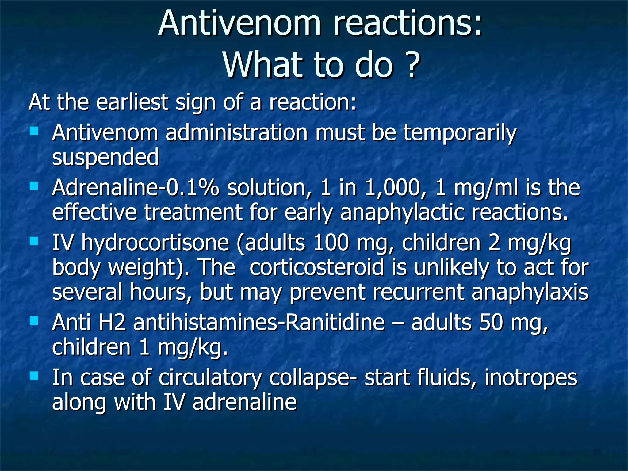 Antivenom reactions: What to do ? At the earliest sign of a reaction: Antivenom administration must be temporarily suspended Adrenaline-0.1% solution, 1 in 1,000, 1 mg/ml is the effective treatment for early anaphylactic reactions. IV hydrocortisone (adults 100 mg, children 2 mg/kg body weight). The  corticosteroid is unlikely to act for several hours, but may prevent recurrent anaphylaxis Anti H2 antihistamines-Ranitidine – adults 50 mg, children 1 mg/kg. In case of circulatory collapse- start fluids, inotropes along with IV adrenaline 
