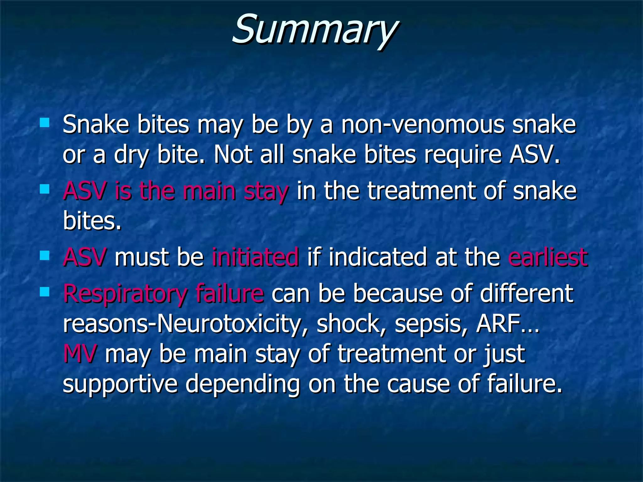 Summary  Snake bites may be by a non-venomous snake or a dry bite. Not all snake bites require ASV. ASV is the main stay  in the treatment of snake bites. ASV  must be  initiated  if indicated at the  earliest Respiratory failure  can be because of different reasons-Neurotoxicity, shock, sepsis, ARF…  MV  may be main stay of treatment or just supportive depending on the cause of failure. 