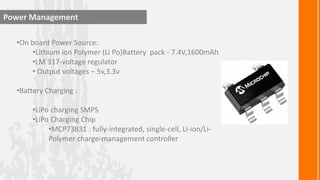 Power Management

  •On board Power Source:
      •Lithium ion Polymer (Li Po)Battery pack - 7.4V,1600mAh
      •LM 317-voltage regulator
      • Output voltages – 5v,3.3v

  •Battery Charging :

       •LiPo charging SMPS
       •LiPo Charging Chip
            •MCP73831 : fully-integrated, single-cell, Li-ion/Li-
            Polymer charge-management controller
 