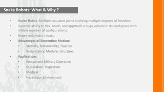 Snake Robots: What & Why ?

  •   Snake Robot -Multiple actuated joints implying multiple degrees of freedom.
  •   superior ability to flex, reach, and approach a huge volume in its workspace with
      infinite number of configurations.
  •   Hyper redundant robots.
  •   Advantages of Serpentine Motion:
      •      Stability, Terrainability, Traction
      •      Redundancy, Modular structure.
  •   Applications
      •      Rescue and Military Operation
      •      Exploration, Inspection
      •      Medical
      •      Hazardous Environment
 