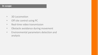 In scope


   •   3D Locomotion
   •   Off site control using PC
   •   Real-time video transmission
   •   Obstacle avoidance during movement
   •   Environmental parameters detection and
       analysis
 