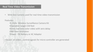 Real Time Video Transmission


 • Wire-less Camera used for real-time video transmission

 Features:
     •1.2GHz Wireless Surveillance Camera Kit
     •Operative range=150 feet
     •Gives real time color video with zero delay
     •380 lines resolution
     •Power : 9V Battery or AC Adapter

 • Based on video , control signals for micro-controller are generated
 
