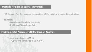 Obstacle Avoidance During Movement

  • IR Sensor: For the obstacle-less motion of the robot and range determination

  Features:
      •Provides ambient light immunity
      •IR LED and Photo Diode Pair


Environmental Parameters Detection and Analysis

    • Temperature Sensor : LM 35
         •Operating Range: -55°C to +150°C
 