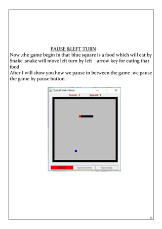 11
PAUSE &LEFT TURN
Now ,the game begin in that blue square is a food which will eat by
Snake .snake will move left turn by left arrow key for eating that
food.
After I will show you how we pause in between the game .we pause
the game by pause button.
 