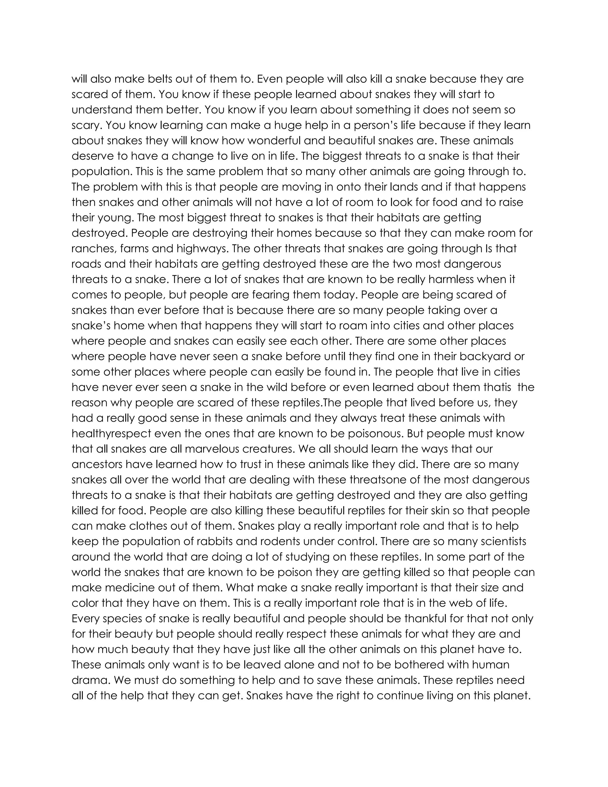 will also make belts out of them to. Even people will also kill a snake because they are
scared of them. You know if these people learned about snakes they will start to
understand them better. You know if you learn about something it does not seem so
scary. You know learning can make a huge help in a person’s life because if they learn
about snakes they will know how wonderful and beautiful snakes are. These animals
deserve to have a change to live on in life. The biggest threats to a snake is that their
population. This is the same problem that so many other animals are going through to.
The problem with this is that people are moving in onto their lands and if that happens
then snakes and other animals will not have a lot of room to look for food and to raise
their young. The most biggest threat to snakes is that their habitats are getting
destroyed. People are destroying their homes because so that they can make room for
ranches, farms and highways. The other threats that snakes are going through Is that
roads and their habitats are getting destroyed these are the two most dangerous
threats to a snake. There a lot of snakes that are known to be really harmless when it
comes to people, but people are fearing them today. People are being scared of
snakes than ever before that is because there are so many people taking over a
snake’s home when that happens they will start to roam into cities and other places
where people and snakes can easily see each other. There are some other places
where people have never seen a snake before until they find one in their backyard or
some other places where people can easily be found in. The people that live in cities
have never ever seen a snake in the wild before or even learned about them thatis the
reason why people are scared of these reptiles.The people that lived before us, they
had a really good sense in these animals and they always treat these animals with
healthyrespect even the ones that are known to be poisonous. But people must know
that all snakes are all marvelous creatures. We all should learn the ways that our
ancestors have learned how to trust in these animals like they did. There are so many
snakes all over the world that are dealing with these threatsone of the most dangerous
threats to a snake is that their habitats are getting destroyed and they are also getting
killed for food. People are also killing these beautiful reptiles for their skin so that people
can make clothes out of them. Snakes play a really important role and that is to help
keep the population of rabbits and rodents under control. There are so many scientists
around the world that are doing a lot of studying on these reptiles. In some part of the
world the snakes that are known to be poison they are getting killed so that people can
make medicine out of them. What make a snake really important is that their size and
color that they have on them. This is a really important role that is in the web of life.
Every species of snake is really beautiful and people should be thankful for that not only
for their beauty but people should really respect these animals for what they are and
how much beauty that they have just like all the other animals on this planet have to.
These animals only want is to be leaved alone and not to be bothered with human
drama. We must do something to help and to save these animals. These reptiles need
all of the help that they can get. Snakes have the right to continue living on this planet.
 