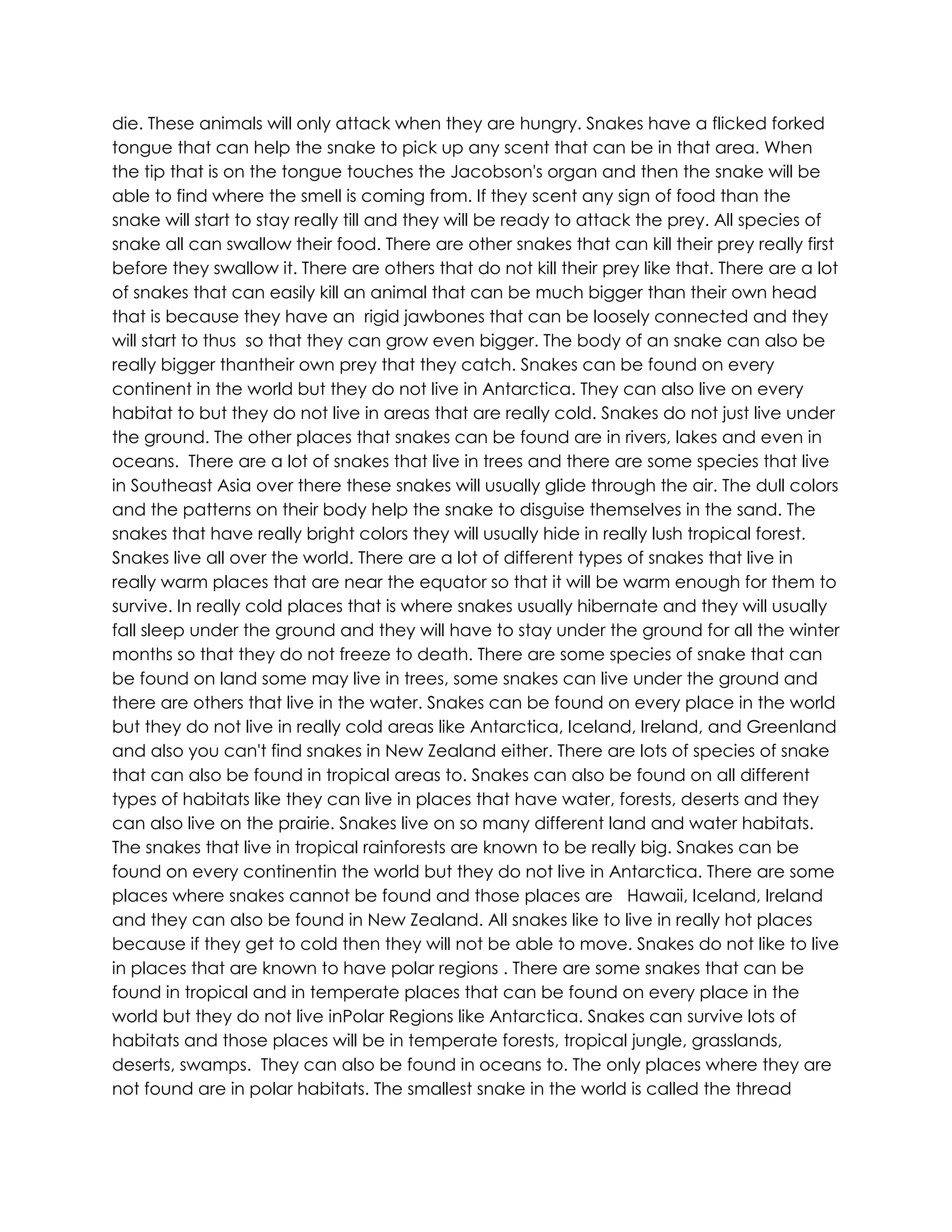 die. These animals will only attack when they are hungry. Snakes have a flicked forked
tongue that can help the snake to pick up any scent that can be in that area. When
the tip that is on the tongue touches the Jacobson's organ and then the snake will be
able to find where the smell is coming from. If they scent any sign of food than the
snake will start to stay really till and they will be ready to attack the prey. All species of
snake all can swallow their food. There are other snakes that can kill their prey really first
before they swallow it. There are others that do not kill their prey like that. There are a lot
of snakes that can easily kill an animal that can be much bigger than their own head
that is because they have an rigid jawbones that can be loosely connected and they
will start to thus so that they can grow even bigger. The body of an snake can also be
really bigger thantheir own prey that they catch. Snakes can be found on every
continent in the world but they do not live in Antarctica. They can also live on every
habitat to but they do not live in areas that are really cold. Snakes do not just live under
the ground. The other places that snakes can be found are in rivers, lakes and even in
oceans. There are a lot of snakes that live in trees and there are some species that live
in Southeast Asia over there these snakes will usually glide through the air. The dull colors
and the patterns on their body help the snake to disguise themselves in the sand. The
snakes that have really bright colors they will usually hide in really lush tropical forest.
Snakes live all over the world. There are a lot of different types of snakes that live in
really warm places that are near the equator so that it will be warm enough for them to
survive. In really cold places that is where snakes usually hibernate and they will usually
fall sleep under the ground and they will have to stay under the ground for all the winter
months so that they do not freeze to death. There are some species of snake that can
be found on land some may live in trees, some snakes can live under the ground and
there are others that live in the water. Snakes can be found on every place in the world
but they do not live in really cold areas like Antarctica, Iceland, Ireland, and Greenland
and also you can't find snakes in New Zealand either. There are lots of species of snake
that can also be found in tropical areas to. Snakes can also be found on all different
types of habitats like they can live in places that have water, forests, deserts and they
can also live on the prairie. Snakes live on so many different land and water habitats.
The snakes that live in tropical rainforests are known to be really big. Snakes can be
found on every continentin the world but they do not live in Antarctica. There are some
places where snakes cannot be found and those places are Hawaii, Iceland, Ireland
and they can also be found in New Zealand. All snakes like to live in really hot places
because if they get to cold then they will not be able to move. Snakes do not like to live
in places that are known to have polar regions . There are some snakes that can be
found in tropical and in temperate places that can be found on every place in the
world but they do not live inPolar Regions like Antarctica. Snakes can survive lots of
habitats and those places will be in temperate forests, tropical jungle, grasslands,
deserts, swamps. They can also be found in oceans to. The only places where they are
not found are in polar habitats. The smallest snake in the world is called the thread
 