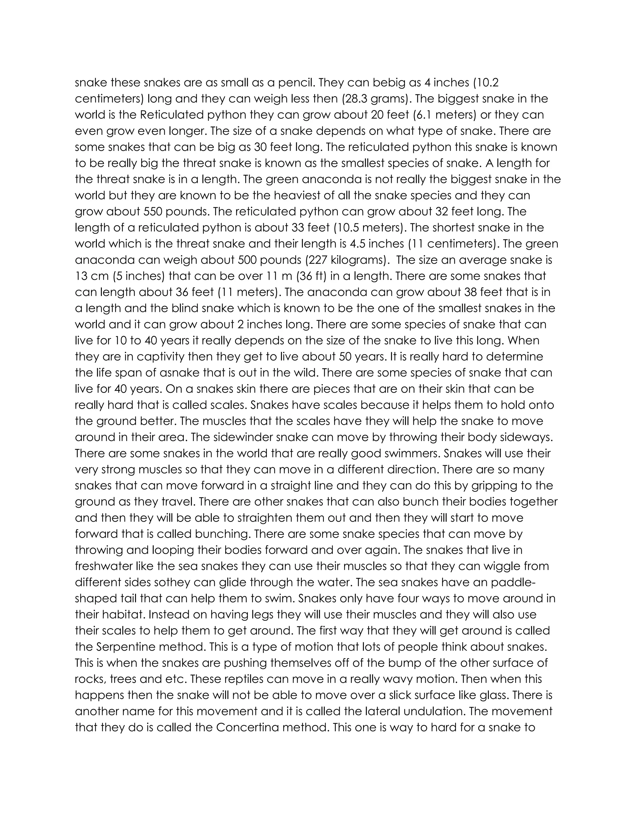 snake these snakes are as small as a pencil. They can bebig as 4 inches (10.2
centimeters) long and they can weigh less then (28.3 grams). The biggest snake in the
world is the Reticulated python they can grow about 20 feet (6.1 meters) or they can
even grow even longer. The size of a snake depends on what type of snake. There are
some snakes that can be big as 30 feet long. The reticulated python this snake is known
to be really big the threat snake is known as the smallest species of snake. A length for
the threat snake is in a length. The green anaconda is not really the biggest snake in the
world but they are known to be the heaviest of all the snake species and they can
grow about 550 pounds. The reticulated python can grow about 32 feet long. The
length of a reticulated python is about 33 feet (10.5 meters). The shortest snake in the
world which is the threat snake and their length is 4.5 inches (11 centimeters). The green
anaconda can weigh about 500 pounds (227 kilograms). The size an average snake is
13 cm (5 inches) that can be over 11 m (36 ft) in a length. There are some snakes that
can length about 36 feet (11 meters). The anaconda can grow about 38 feet that is in
a length and the blind snake which is known to be the one of the smallest snakes in the
world and it can grow about 2 inches long. There are some species of snake that can
live for 10 to 40 years it really depends on the size of the snake to live this long. When
they are in captivity then they get to live about 50 years. It is really hard to determine
the life span of asnake that is out in the wild. There are some species of snake that can
live for 40 years. On a snakes skin there are pieces that are on their skin that can be
really hard that is called scales. Snakes have scales because it helps them to hold onto
the ground better. The muscles that the scales have they will help the snake to move
around in their area. The sidewinder snake can move by throwing their body sideways.
There are some snakes in the world that are really good swimmers. Snakes will use their
very strong muscles so that they can move in a different direction. There are so many
snakes that can move forward in a straight line and they can do this by gripping to the
ground as they travel. There are other snakes that can also bunch their bodies together
and then they will be able to straighten them out and then they will start to move
forward that is called bunching. There are some snake species that can move by
throwing and looping their bodies forward and over again. The snakes that live in
freshwater like the sea snakes they can use their muscles so that they can wiggle from
different sides sothey can glide through the water. The sea snakes have an paddle-
shaped tail that can help them to swim. Snakes only have four ways to move around in
their habitat. Instead on having legs they will use their muscles and they will also use
their scales to help them to get around. The first way that they will get around is called
the Serpentine method. This is a type of motion that lots of people think about snakes.
This is when the snakes are pushing themselves off of the bump of the other surface of
rocks, trees and etc. These reptiles can move in a really wavy motion. Then when this
happens then the snake will not be able to move over a slick surface like glass. There is
another name for this movement and it is called the lateral undulation. The movement
that they do is called the Concertina method. This one is way to hard for a snake to
 