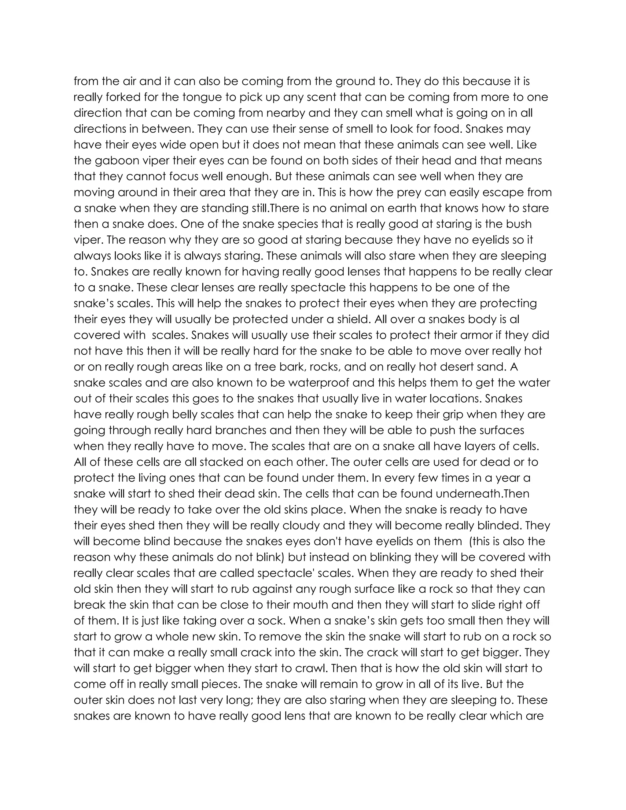 from the air and it can also be coming from the ground to. They do this because it is
really forked for the tongue to pick up any scent that can be coming from more to one
direction that can be coming from nearby and they can smell what is going on in all
directions in between. They can use their sense of smell to look for food. Snakes may
have their eyes wide open but it does not mean that these animals can see well. Like
the gaboon viper their eyes can be found on both sides of their head and that means
that they cannot focus well enough. But these animals can see well when they are
moving around in their area that they are in. This is how the prey can easily escape from
a snake when they are standing still.There is no animal on earth that knows how to stare
then a snake does. One of the snake species that is really good at staring is the bush
viper. The reason why they are so good at staring because they have no eyelids so it
always looks like it is always staring. These animals will also stare when they are sleeping
to. Snakes are really known for having really good lenses that happens to be really clear
to a snake. These clear lenses are really spectacle this happens to be one of the
snake’s scales. This will help the snakes to protect their eyes when they are protecting
their eyes they will usually be protected under a shield. All over a snakes body is al
covered with scales. Snakes will usually use their scales to protect their armor if they did
not have this then it will be really hard for the snake to be able to move over really hot
or on really rough areas like on a tree bark, rocks, and on really hot desert sand. A
snake scales and are also known to be waterproof and this helps them to get the water
out of their scales this goes to the snakes that usually live in water locations. Snakes
have really rough belly scales that can help the snake to keep their grip when they are
going through really hard branches and then they will be able to push the surfaces
when they really have to move. The scales that are on a snake all have layers of cells.
All of these cells are all stacked on each other. The outer cells are used for dead or to
protect the living ones that can be found under them. In every few times in a year a
snake will start to shed their dead skin. The cells that can be found underneath.Then
they will be ready to take over the old skins place. When the snake is ready to have
their eyes shed then they will be really cloudy and they will become really blinded. They
will become blind because the snakes eyes don't have eyelids on them (this is also the
reason why these animals do not blink) but instead on blinking they will be covered with
really clear scales that are called spectacle' scales. When they are ready to shed their
old skin then they will start to rub against any rough surface like a rock so that they can
break the skin that can be close to their mouth and then they will start to slide right off
of them. It is just like taking over a sock. When a snake’s skin gets too small then they will
start to grow a whole new skin. To remove the skin the snake will start to rub on a rock so
that it can make a really small crack into the skin. The crack will start to get bigger. They
will start to get bigger when they start to crawl. Then that is how the old skin will start to
come off in really small pieces. The snake will remain to grow in all of its live. But the
outer skin does not last very long; they are also staring when they are sleeping to. These
snakes are known to have really good lens that are known to be really clear which are
 