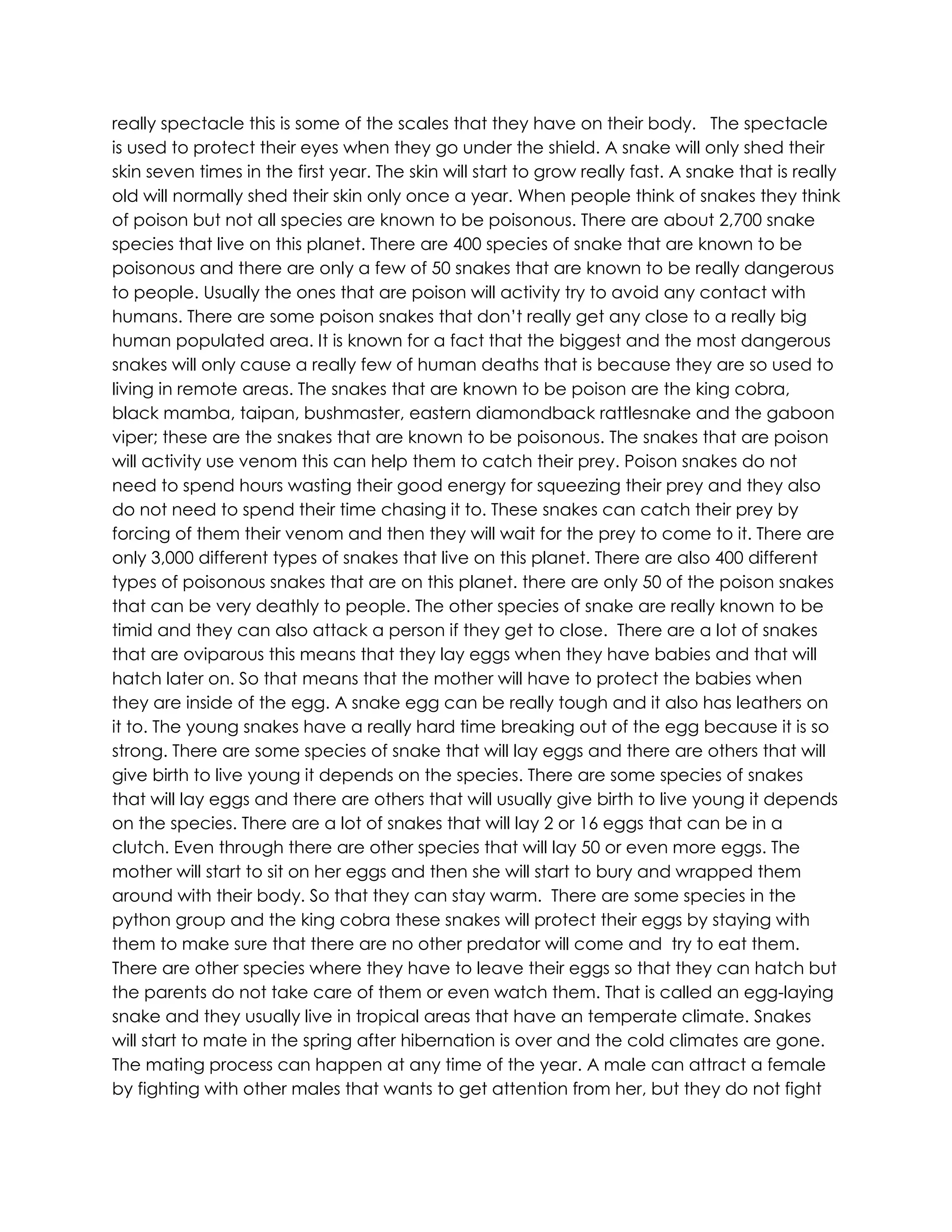 really spectacle this is some of the scales that they have on their body. The spectacle
is used to protect their eyes when they go under the shield. A snake will only shed their
skin seven times in the first year. The skin will start to grow really fast. A snake that is really
old will normally shed their skin only once a year. When people think of snakes they think
of poison but not all species are known to be poisonous. There are about 2,700 snake
species that live on this planet. There are 400 species of snake that are known to be
poisonous and there are only a few of 50 snakes that are known to be really dangerous
to people. Usually the ones that are poison will activity try to avoid any contact with
humans. There are some poison snakes that don’t really get any close to a really big
human populated area. It is known for a fact that the biggest and the most dangerous
snakes will only cause a really few of human deaths that is because they are so used to
living in remote areas. The snakes that are known to be poison are the king cobra,
black mamba, taipan, bushmaster, eastern diamondback rattlesnake and the gaboon
viper; these are the snakes that are known to be poisonous. The snakes that are poison
will activity use venom this can help them to catch their prey. Poison snakes do not
need to spend hours wasting their good energy for squeezing their prey and they also
do not need to spend their time chasing it to. These snakes can catch their prey by
forcing of them their venom and then they will wait for the prey to come to it. There are
only 3,000 different types of snakes that live on this planet. There are also 400 different
types of poisonous snakes that are on this planet. there are only 50 of the poison snakes
that can be very deathly to people. The other species of snake are really known to be
timid and they can also attack a person if they get to close. There are a lot of snakes
that are oviparous this means that they lay eggs when they have babies and that will
hatch later on. So that means that the mother will have to protect the babies when
they are inside of the egg. A snake egg can be really tough and it also has leathers on
it to. The young snakes have a really hard time breaking out of the egg because it is so
strong. There are some species of snake that will lay eggs and there are others that will
give birth to live young it depends on the species. There are some species of snakes
that will lay eggs and there are others that will usually give birth to live young it depends
on the species. There are a lot of snakes that will lay 2 or 16 eggs that can be in a
clutch. Even through there are other species that will lay 50 or even more eggs. The
mother will start to sit on her eggs and then she will start to bury and wrapped them
around with their body. So that they can stay warm. There are some species in the
python group and the king cobra these snakes will protect their eggs by staying with
them to make sure that there are no other predator will come and try to eat them.
There are other species where they have to leave their eggs so that they can hatch but
the parents do not take care of them or even watch them. That is called an egg-laying
snake and they usually live in tropical areas that have an temperate climate. Snakes
will start to mate in the spring after hibernation is over and the cold climates are gone.
The mating process can happen at any time of the year. A male can attract a female
by fighting with other males that wants to get attention from her, but they do not fight
 
