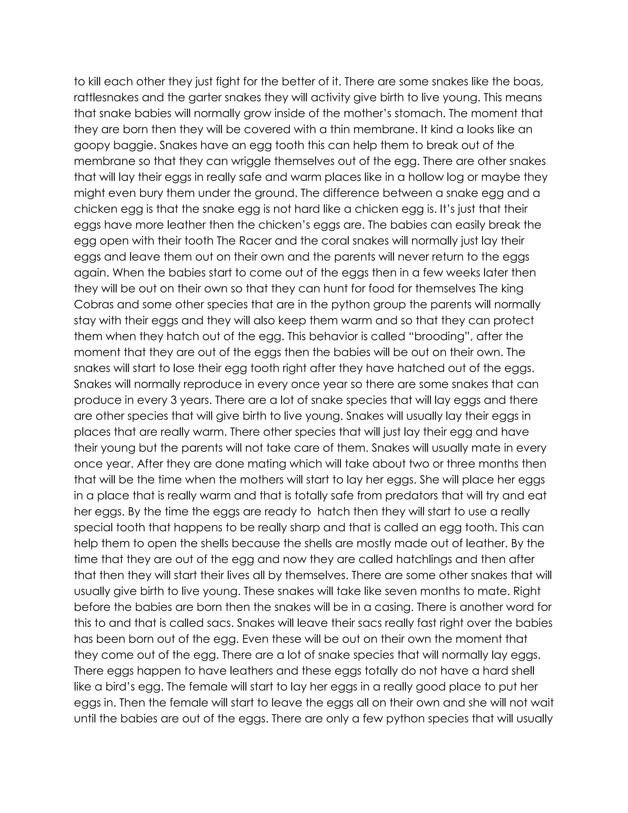 to kill each other they just fight for the better of it. There are some snakes like the boas,
rattlesnakes and the garter snakes they will activity give birth to live young. This means
that snake babies will normally grow inside of the mother’s stomach. The moment that
they are born then they will be covered with a thin membrane. It kind a looks like an
goopy baggie. Snakes have an egg tooth this can help them to break out of the
membrane so that they can wriggle themselves out of the egg. There are other snakes
that will lay their eggs in really safe and warm places like in a hollow log or maybe they
might even bury them under the ground. The difference between a snake egg and a
chicken egg is that the snake egg is not hard like a chicken egg is. It’s just that their
eggs have more leather then the chicken’s eggs are. The babies can easily break the
egg open with their tooth The Racer and the coral snakes will normally just lay their
eggs and leave them out on their own and the parents will never return to the eggs
again. When the babies start to come out of the eggs then in a few weeks later then
they will be out on their own so that they can hunt for food for themselves The king
Cobras and some other species that are in the python group the parents will normally
stay with their eggs and they will also keep them warm and so that they can protect
them when they hatch out of the egg. This behavior is called “brooding”, after the
moment that they are out of the eggs then the babies will be out on their own. The
snakes will start to lose their egg tooth right after they have hatched out of the eggs.
Snakes will normally reproduce in every once year so there are some snakes that can
produce in every 3 years. There are a lot of snake species that will lay eggs and there
are other species that will give birth to live young. Snakes will usually lay their eggs in
places that are really warm. There other species that will just lay their egg and have
their young but the parents will not take care of them. Snakes will usually mate in every
once year. After they are done mating which will take about two or three months then
that will be the time when the mothers will start to lay her eggs. She will place her eggs
in a place that is really warm and that is totally safe from predators that will try and eat
her eggs. By the time the eggs are ready to hatch then they will start to use a really
special tooth that happens to be really sharp and that is called an egg tooth. This can
help them to open the shells because the shells are mostly made out of leather. By the
time that they are out of the egg and now they are called hatchlings and then after
that then they will start their lives all by themselves. There are some other snakes that will
usually give birth to live young. These snakes will take like seven months to mate. Right
before the babies are born then the snakes will be in a casing. There is another word for
this to and that is called sacs. Snakes will leave their sacs really fast right over the babies
has been born out of the egg. Even these will be out on their own the moment that
they come out of the egg. There are a lot of snake species that will normally lay eggs.
There eggs happen to have leathers and these eggs totally do not have a hard shell
like a bird’s egg. The female will start to lay her eggs in a really good place to put her
eggs in. Then the female will start to leave the eggs all on their own and she will not wait
until the babies are out of the eggs. There are only a few python species that will usually
 