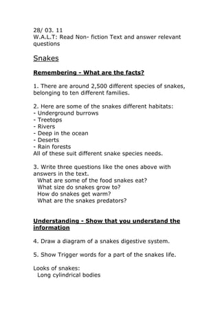 28/ 03. 11<br />W.A.L.T: Read Non- fiction Text and answer relevant questions<br />Snakes<br />Remembering - What are the facts?<br />1. There are around 2,500 different species of snakes, belonging to ten different families.<br />2. Here are some of the snakes different habitats:<br />- Underground burrows<br />- Treetops<br />- Rivers<br />- Deep in the ocean<br />- Deserts<br />- Rain forests<br />All of these suit different snake species needs.<br />3. Write three questions like the ones above with answers in the text.<br />What are some of the food snakes eat?<br />What size do snakes grow to?<br />How do snakes get warm?<br />What are the snakes predators?<br />Understanding - Show that you understand the information<br />4. Draw a diagram of a snakes digestive system.<br />5. Show Trigger words for a part of the snakes life.<br />Looks of snakes:<br />Long cylindrical bodies<br />No limbs<br />Smooth<br />Overlapping scales<br />No external ears<br />Forked tongue <br />Snakes are reptiles with long cylindrical bodies with no limbs. Their smooth overlapping scales are waterproof and also stop any water getting, allowing them to survive in hot dry places. Snakes have forked tongues that they flick out and collect scent particles, letting them know where prey of mates are.<br />6. Acrostic poem:<br />Scaly bodies <br />Need scales on their bodies to keep the water in<br />Around 2,500 species<br />Killing animals<br />Eyelids and ears they do not have<br />Slithery<br />