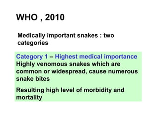 WHO , 2010
Medically important snakes : two
categories
Category 1 – Highest medical importance
Highly venomous snakes which are
common or widespread, cause numerous
snake bites
Resulting high level of morbidity and
mortality
 